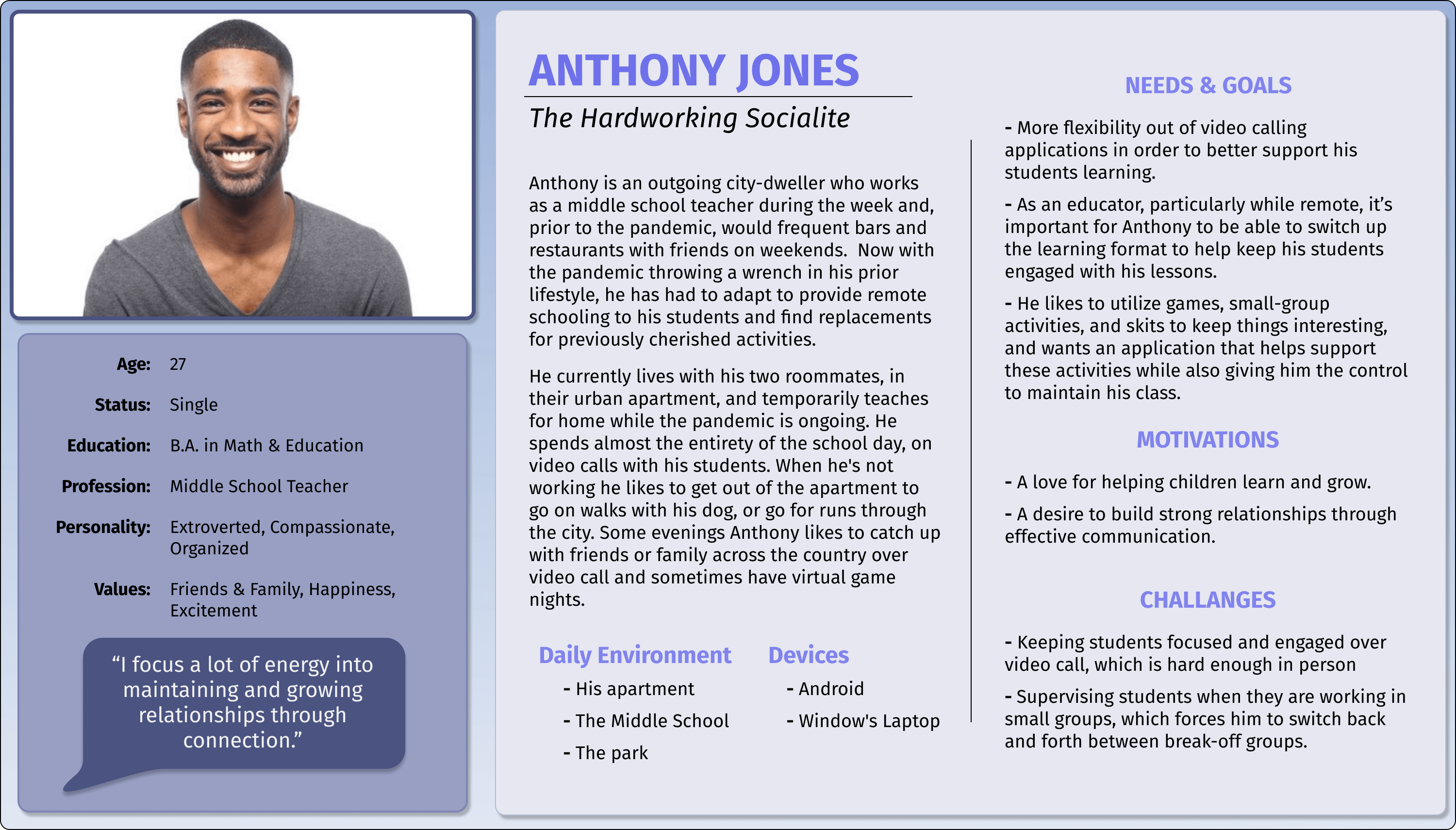 Anthony Jones is a middle school teach who lives and works in the city. Outside of work he loves socializing and going out with friends. He currently is teaching virtually during the pandemic and trying his best to social-distance socially.